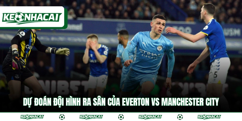 Soi Kèo Everton Vs Manchester City Ngày 5/5 Chuẩn Xác 4 Dự đoán đội hình ra sân của Everton vs Manchester City